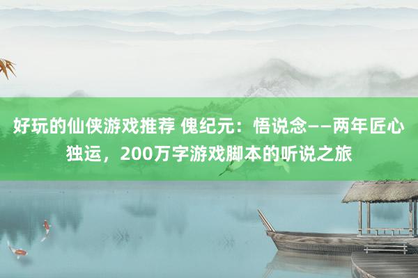 好玩的仙侠游戏推荐 傀纪元：悟说念——两年匠心独运，200万字游戏脚本的听说之旅