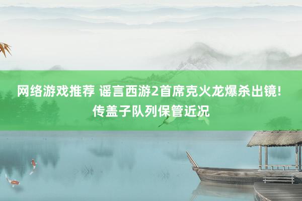 网络游戏推荐 谣言西游2首席克火龙爆杀出镜! 传盖子队列保管近况