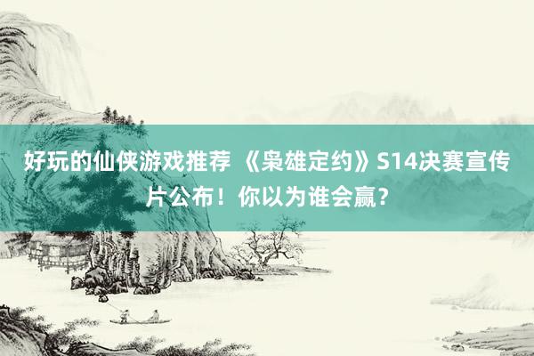 好玩的仙侠游戏推荐 《枭雄定约》S14决赛宣传片公布！你以为谁会赢？