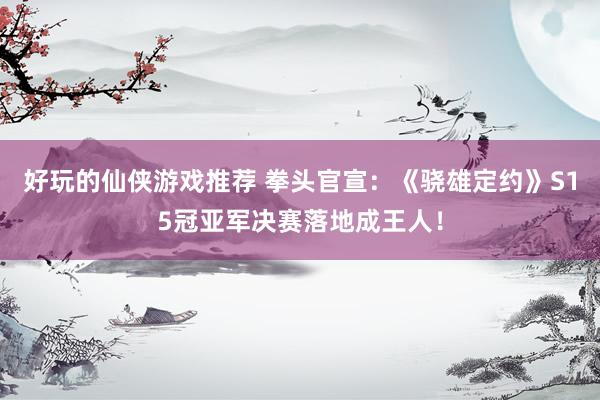 好玩的仙侠游戏推荐 拳头官宣：《骁雄定约》S15冠亚军决赛落地成王人！