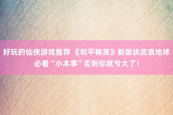 好玩的仙侠游戏推荐 《和平精英》新版块流浪地球必看“小本事”否则你就亏大了！