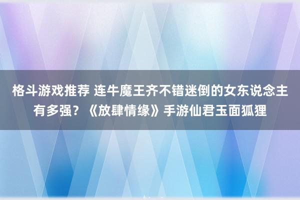 格斗游戏推荐 连牛魔王齐不错迷倒的女东说念主有多强？《放肆情缘》手游仙君玉面狐狸