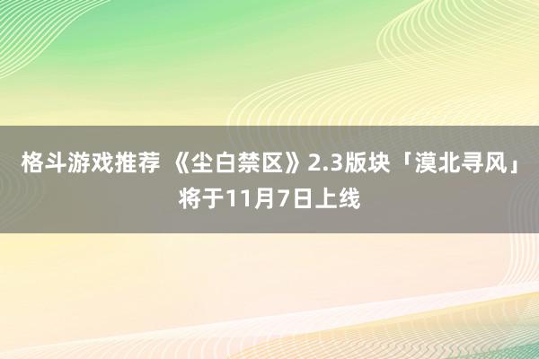 格斗游戏推荐 《尘白禁区》2.3版块「漠北寻风」将于11月7日上线