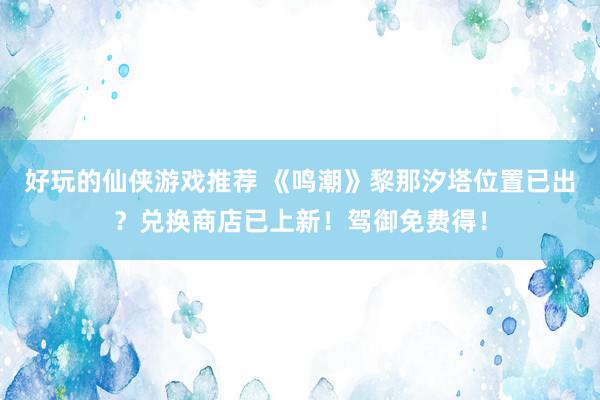 好玩的仙侠游戏推荐 《鸣潮》黎那汐塔位置已出？兑换商店已上新！驾御免费得！