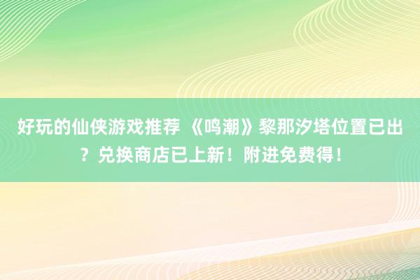 好玩的仙侠游戏推荐 《鸣潮》黎那汐塔位置已出？兑换商店已上新！附进免费得！