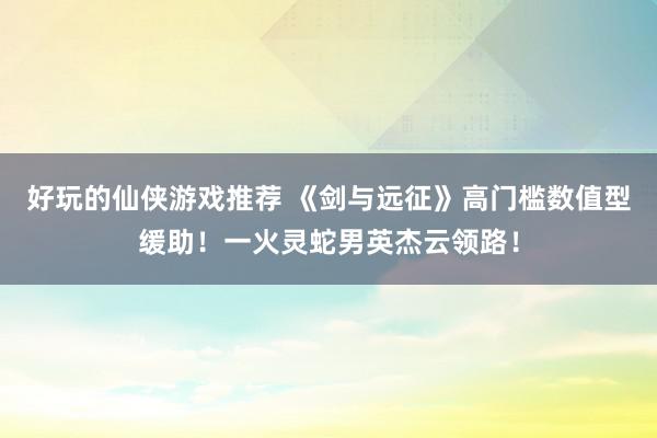 好玩的仙侠游戏推荐 《剑与远征》高门槛数值型缓助！一火灵蛇男英杰云领路！