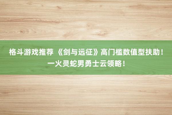 格斗游戏推荐 《剑与远征》高门槛数值型扶助！一火灵蛇男勇士云领略！