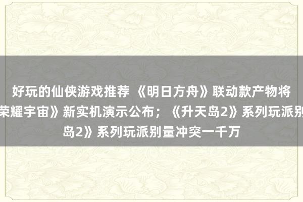 好玩的仙侠游戏推荐 《明日方舟》联动款产物将推出；《王者荣耀宇宙》新实机演示公布；《升天岛2》系列玩派别量冲突一千万