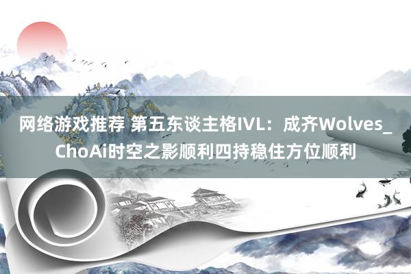 网络游戏推荐 第五东谈主格IVL：成齐Wolves_ChoAi时空之影顺利四持稳住方位顺利