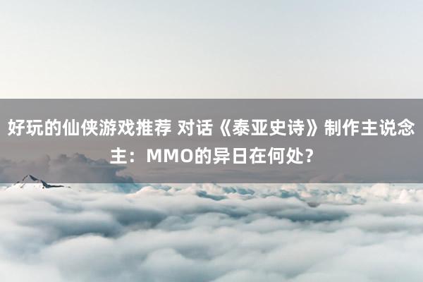 好玩的仙侠游戏推荐 对话《泰亚史诗》制作主说念主：MMO的异日在何处？