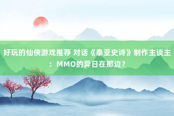 好玩的仙侠游戏推荐 对话《泰亚史诗》制作主谈主：MMO的异日在那边？