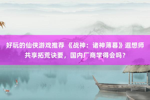 好玩的仙侠游戏推荐 《战神：诸神薄暮》遐想师共享拓荒诀要，国内厂商学得会吗？