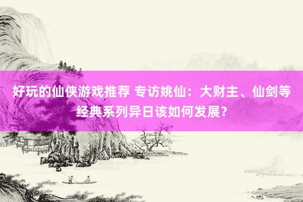 好玩的仙侠游戏推荐 专访姚仙：大财主、仙剑等经典系列异日该如何发展？