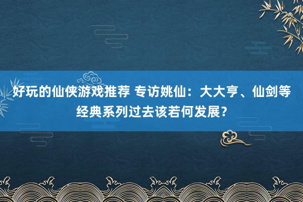 好玩的仙侠游戏推荐 专访姚仙：大大亨、仙剑等经典系列过去该若何发展？