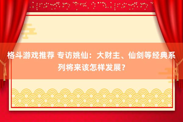 格斗游戏推荐 专访姚仙：大财主、仙剑等经典系列将来该怎样发展？