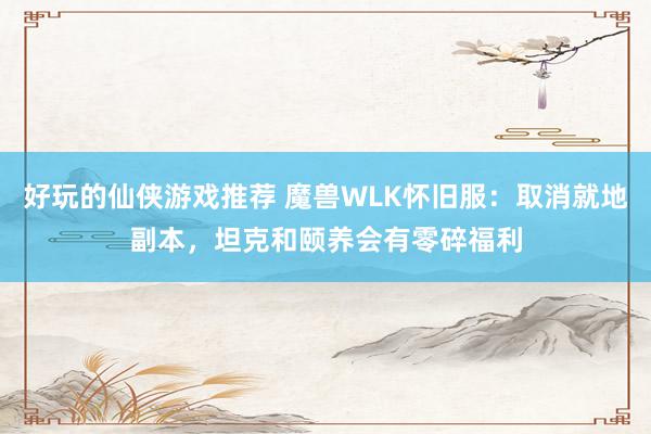 好玩的仙侠游戏推荐 魔兽WLK怀旧服：取消就地副本，坦克和颐养会有零碎福利