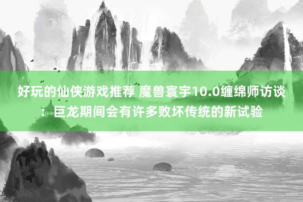 好玩的仙侠游戏推荐 魔兽寰宇10.0缠绵师访谈：巨龙期间会有许多败坏传统的新试验