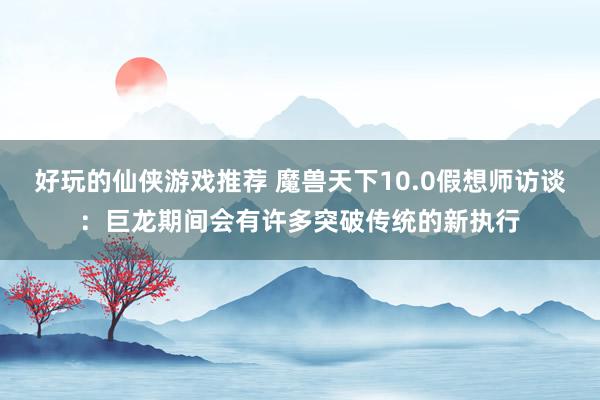 好玩的仙侠游戏推荐 魔兽天下10.0假想师访谈：巨龙期间会有许多突破传统的新执行