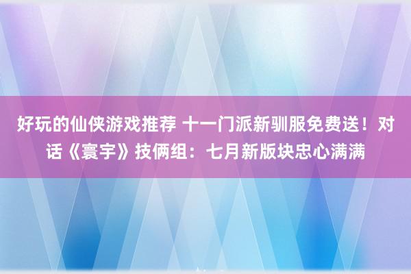 好玩的仙侠游戏推荐 十一门派新驯服免费送！对话《寰宇》技俩组：七月新版块忠心满满