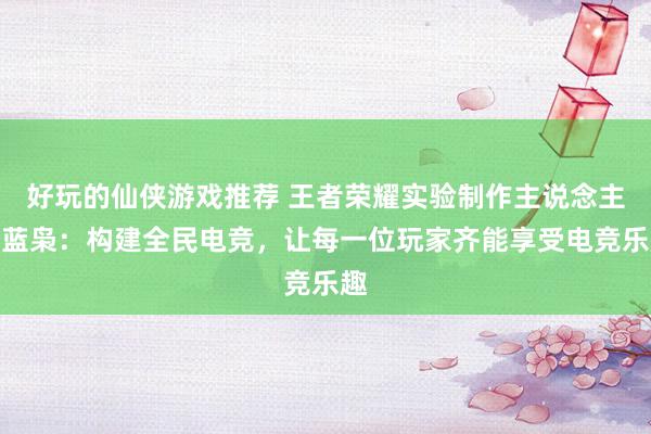 好玩的仙侠游戏推荐 王者荣耀实验制作主说念主黄蓝枭：构建全民电竞，让每一位玩家齐能享受电竞乐趣