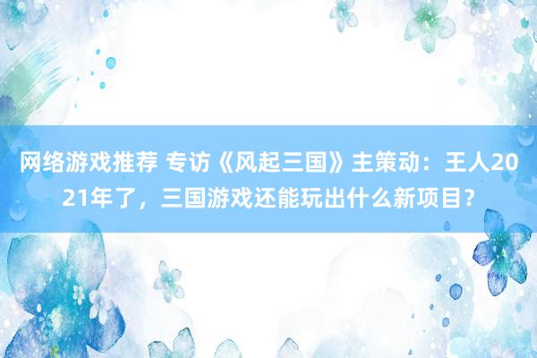 网络游戏推荐 专访《风起三国》主策动：王人2021年了，三国游戏还能玩出什么新项目？