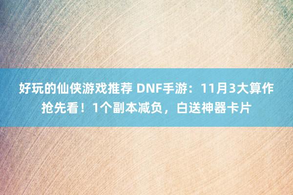 好玩的仙侠游戏推荐 DNF手游：11月3大算作抢先看！1个副本减负，白送神器卡片