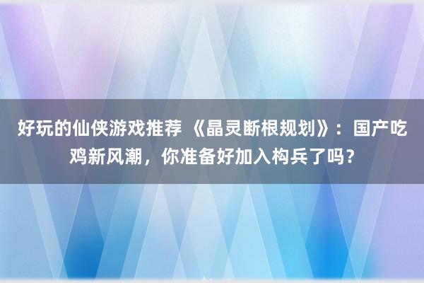 好玩的仙侠游戏推荐 《晶灵断根规划》：国产吃鸡新风潮，你准备好加入构兵了吗？