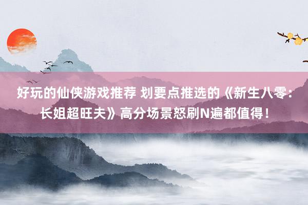 好玩的仙侠游戏推荐 划要点推选的《新生八零：长姐超旺夫》高分场景怒刷N遍都值得！