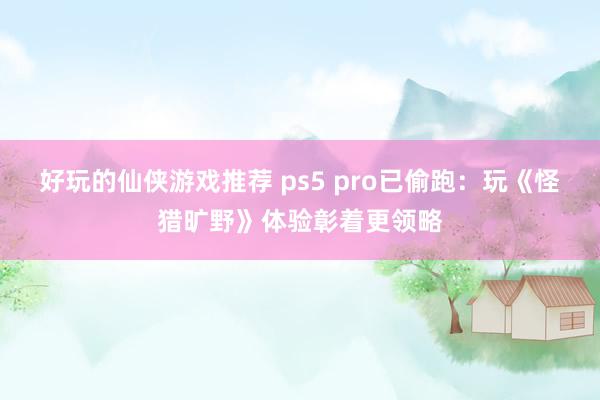 好玩的仙侠游戏推荐 ps5 pro已偷跑：玩《怪猎旷野》体验彰着更领略