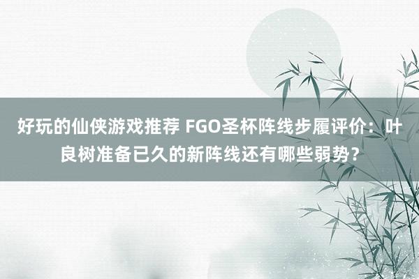 好玩的仙侠游戏推荐 FGO圣杯阵线步履评价：叶良树准备已久的新阵线还有哪些弱势？