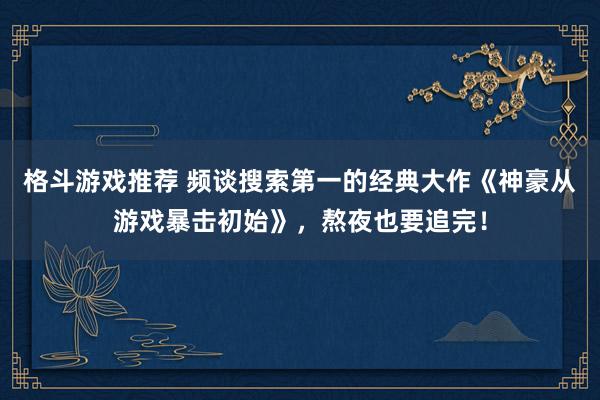 格斗游戏推荐 频谈搜索第一的经典大作《神豪从游戏暴击初始》，熬夜也要追完！