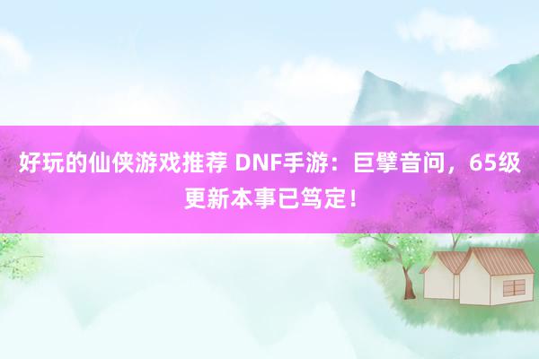 好玩的仙侠游戏推荐 DNF手游：巨擘音问，65级更新本事已笃定！