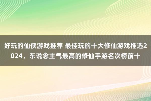 好玩的仙侠游戏推荐 最佳玩的十大修仙游戏推选2024，东说念主气最高的修仙手游名次榜前十