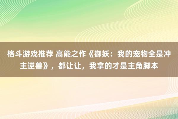 格斗游戏推荐 高能之作《御妖：我的宠物全是冲主逆兽》，都让让，我拿的才是主角脚本