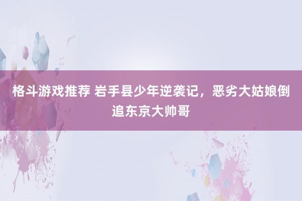 格斗游戏推荐 岩手县少年逆袭记，恶劣大姑娘倒追东京大帅哥