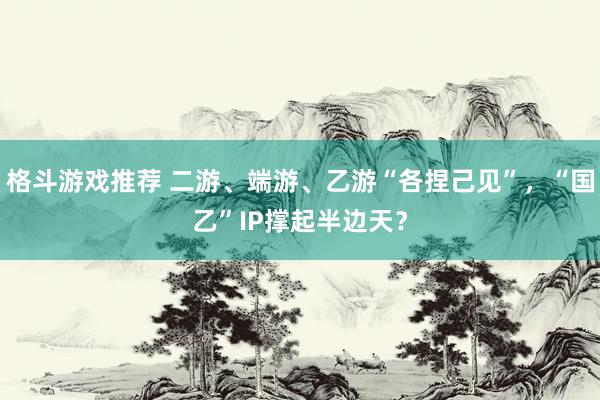 格斗游戏推荐 二游、端游、乙游“各捏己见”，“国乙”IP撑起半边天？