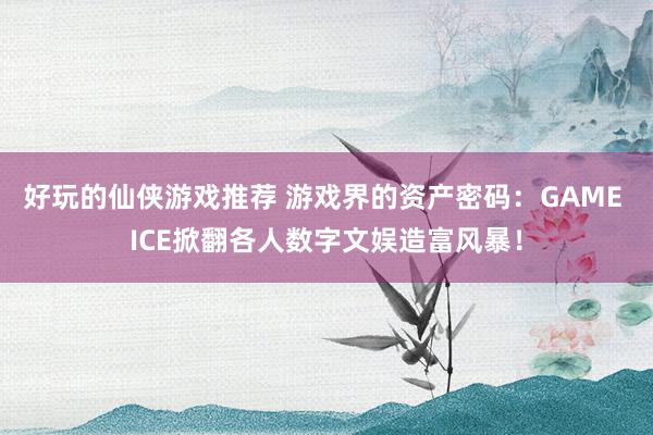 好玩的仙侠游戏推荐 游戏界的资产密码：GAME ICE掀翻各人数字文娱造富风暴！