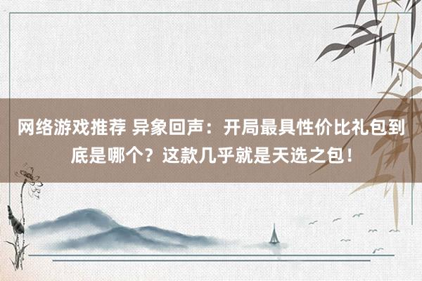 网络游戏推荐 异象回声：开局最具性价比礼包到底是哪个？这款几乎就是天选之包！