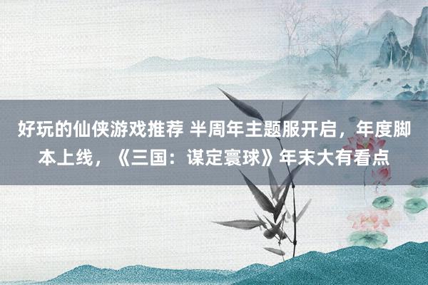 好玩的仙侠游戏推荐 半周年主题服开启，年度脚本上线，《三国：谋定寰球》年末大有看点