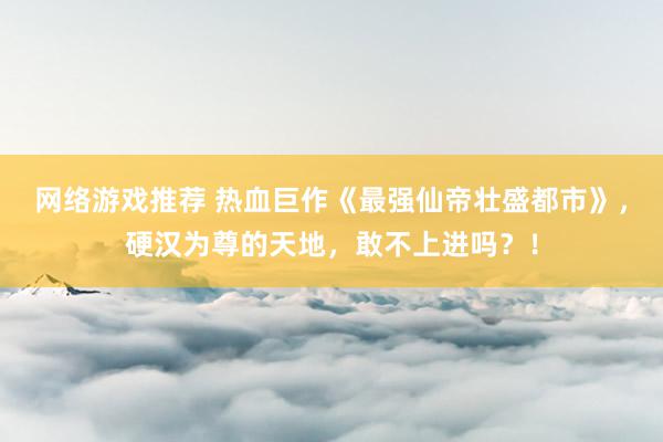 网络游戏推荐 热血巨作《最强仙帝壮盛都市》，硬汉为尊的天地，敢不上进吗？！