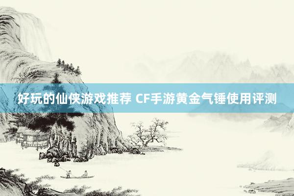 好玩的仙侠游戏推荐 CF手游黄金气锤使用评测