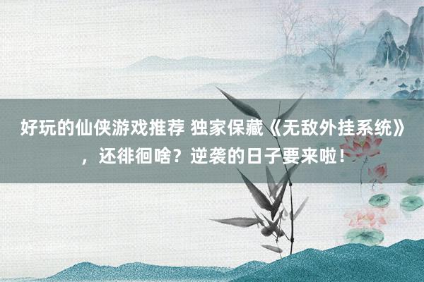 好玩的仙侠游戏推荐 独家保藏《无敌外挂系统》，还徘徊啥？逆袭的日子要来啦！