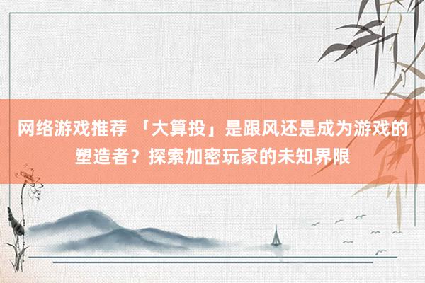 网络游戏推荐 「大算投」是跟风还是成为游戏的塑造者？探索加密玩家的未知界限