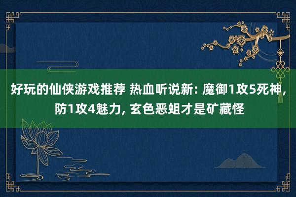 好玩的仙侠游戏推荐 热血听说新: 魔御1攻5死神, 防1攻4魅力, 玄色恶蛆才是矿藏怪