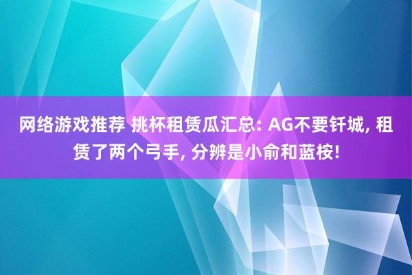 网络游戏推荐 挑杯租赁瓜汇总: AG不要钎城, 租赁了两个弓手, 分辨是小俞和蓝桉!