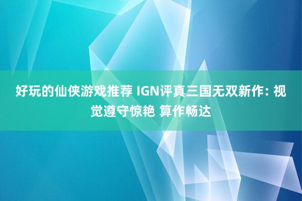 好玩的仙侠游戏推荐 IGN评真三国无双新作: 视觉遵守惊艳 算作畅达