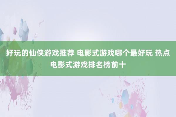 好玩的仙侠游戏推荐 电影式游戏哪个最好玩 热点电影式游戏排名榜前十