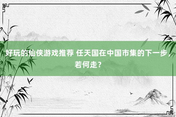 好玩的仙侠游戏推荐 任天国在中国市集的下一步，若何走？