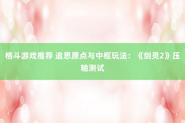 格斗游戏推荐 追思原点与中枢玩法：《剑灵2》压轴测试