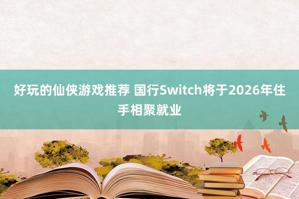 好玩的仙侠游戏推荐 国行Switch将于2026年住手相聚就业